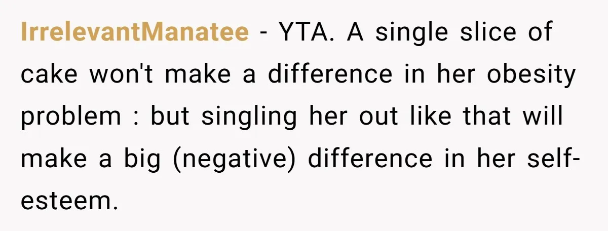 IrrelevantManatee − YTA. A single slice of cake won't make a difference in her obesity problem : but singling her out like that will make a big (negative) difference in...