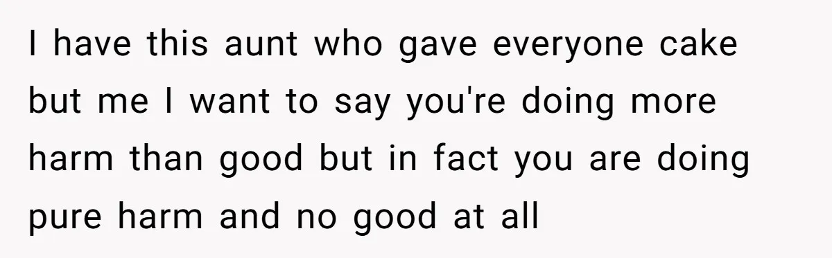 I have this aunt who gave everyone cake but me I want to say you're doing more harm than good but in fact you are doing pure harm and no...