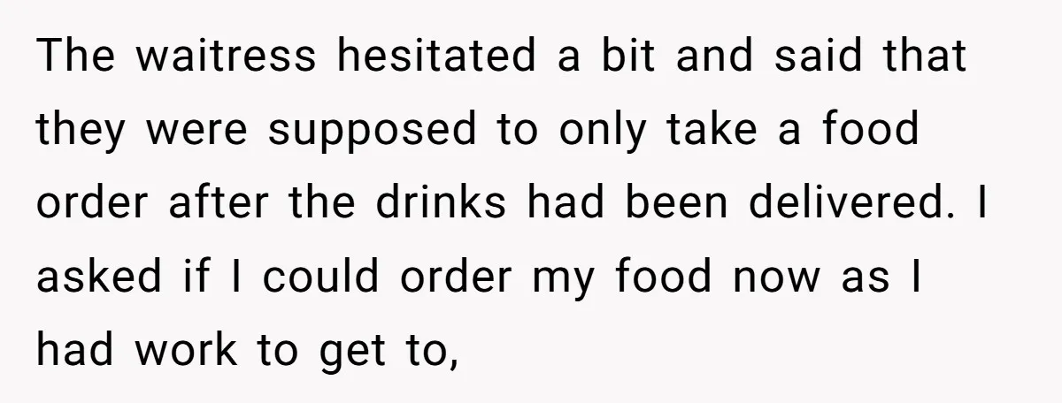 The waitress hesitated a bit and said that they were supposed to only take a food order after the drinks had been delivered. I asked if I could order my...
