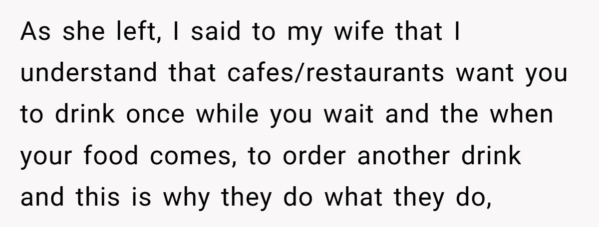 As she left, I said to my wife that I understand that cafes/restaurants want you to drink once while you wait and the when your food comes, to order another...
