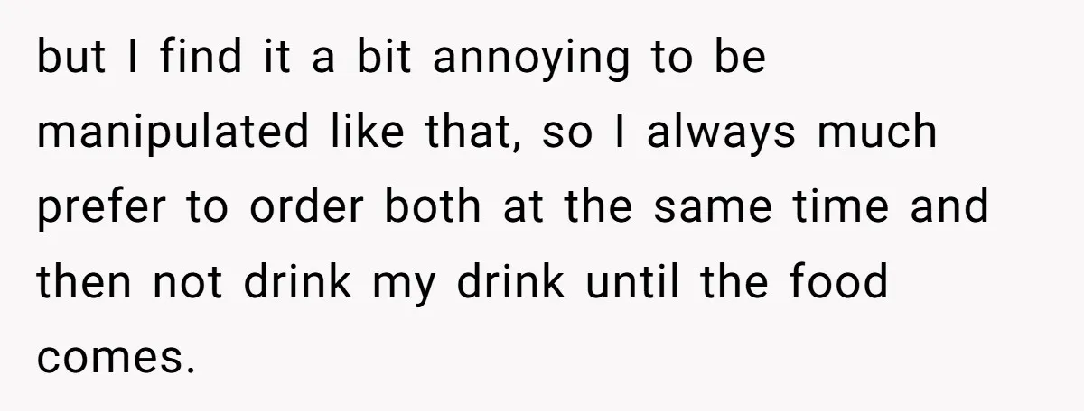 but I find it a bit annoying to be manipulated like that, so I always much prefer to order both at the same time and then not drink my drink...