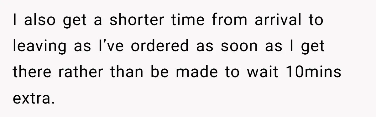 I also get a shorter time from arrival to leaving as I’ve ordered as soon as I get there rather than be made to wait 10mins extra.