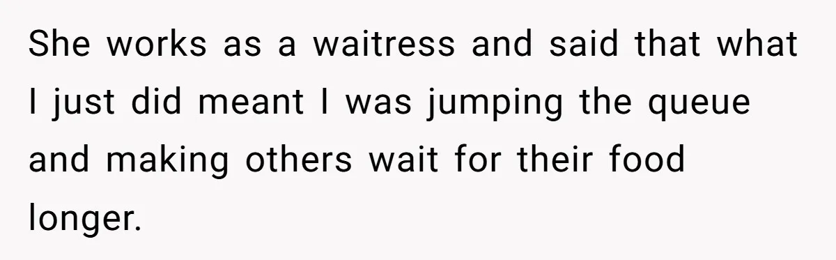 She works as a waitress and said that what I just did meant I was jumping the queue and making others wait for their food longer.