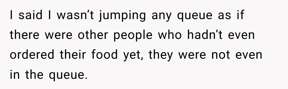 I said I wasn’t jumping any queue as if there were other people who hadn’t even ordered their food yet, they were not even in the queue.