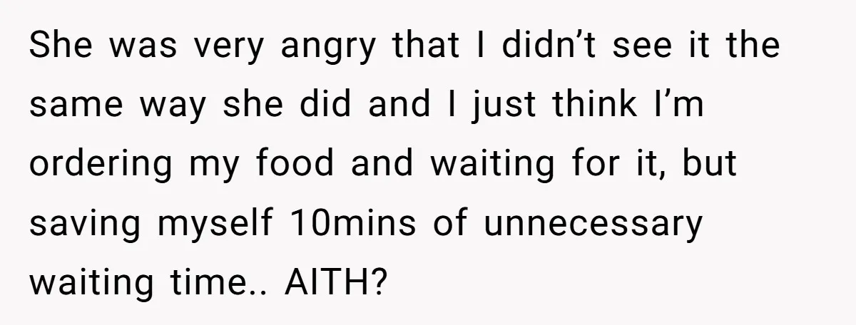 She was very angry that I didn’t see it the same way she did and I just think I’m ordering my food and waiting for it, but saving myself 10mins...