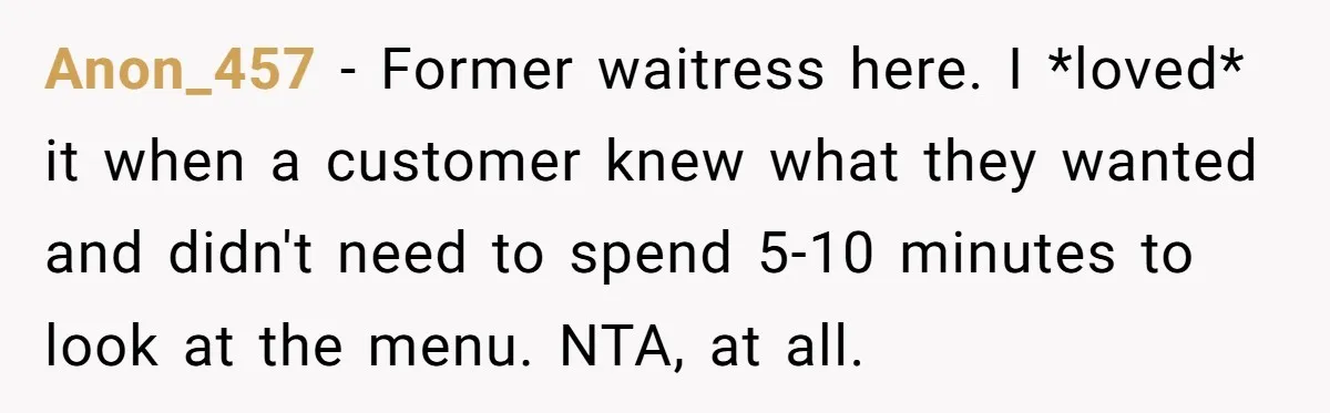 Anon_457 − Former waitress here. I *loved* it when a customer knew what they wanted and didn't need to spend 5-10 minutes to look at the menu. NTA, at all.