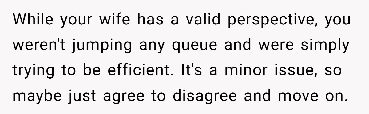 While your wife has a valid perspective, you weren't jumping any queue and were simply trying to be efficient. It's a minor issue, so maybe just agree to disagree and...