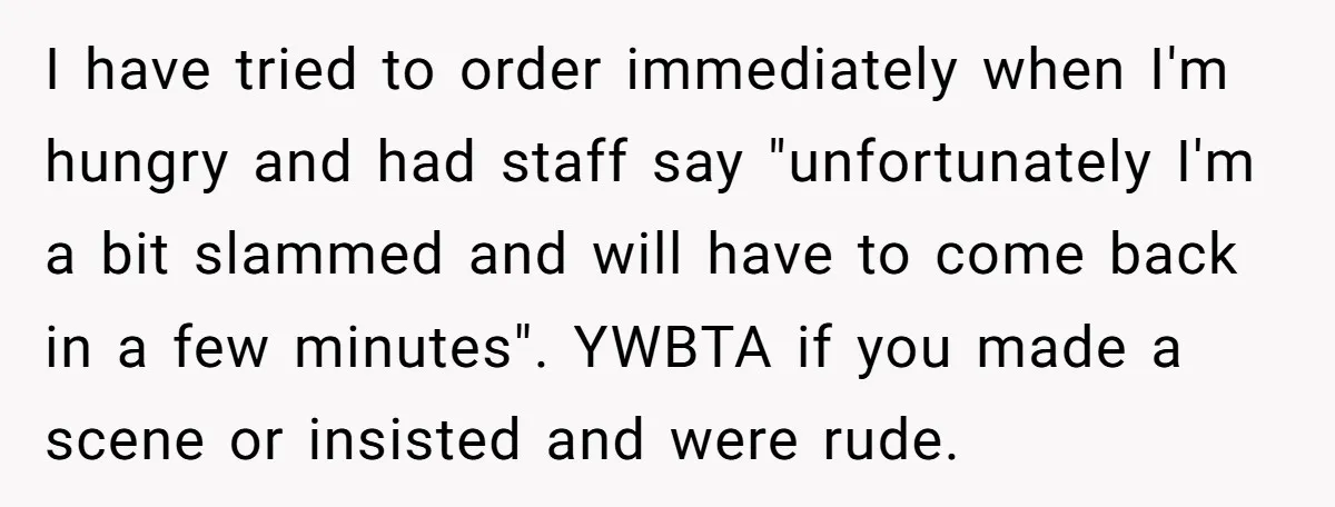 I have tried to order immediately when I'm hungry and had staff say "unfortunately I'm a bit slammed and will have to come back in a few minutes". YWBTA if...