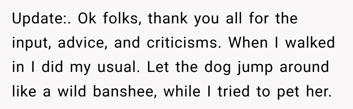 Update:. Ok folks, thank you all for the input, advice, and criticisms. When I walked in I did my usual. Let the dog jump around like a wild banshee, while...