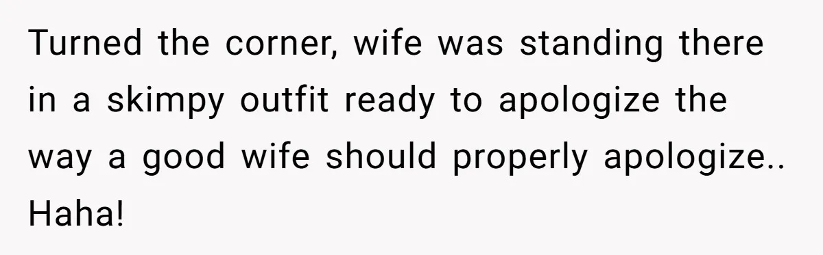 Turned the corner, wife was standing there in a skimpy outfit ready to apologize the way a good wife should properly apologize.. Haha!