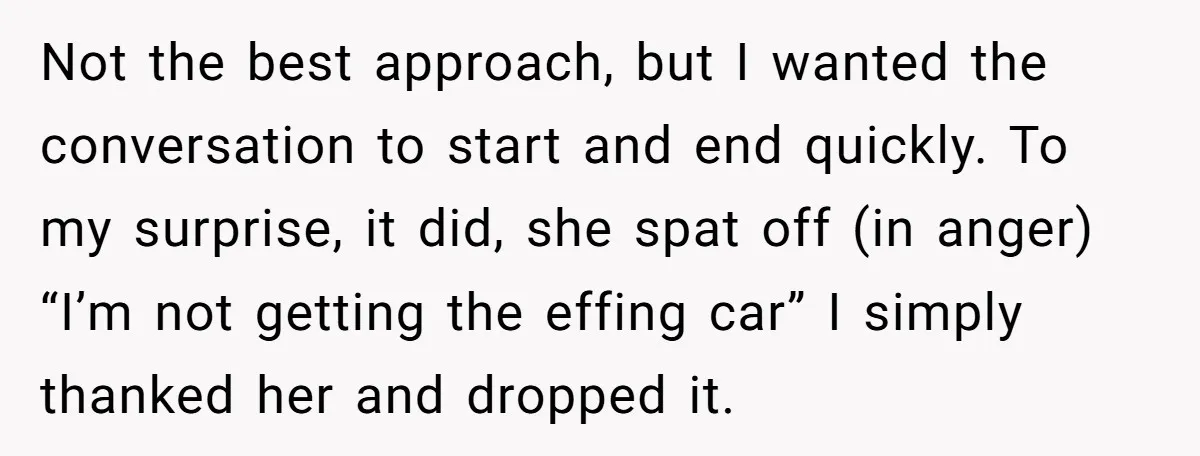 Not the best approach, but I wanted the conversation to start and end quickly. To my surprise, it did, she spat off (in anger) “I’m not getting the effing car”...