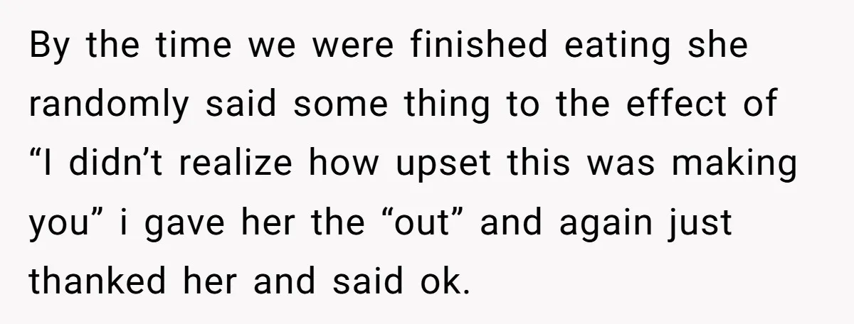 By the time we were finished eating she randomly said some thing to the effect of “I didn’t realize how upset this was making you” i gave her the “out”...