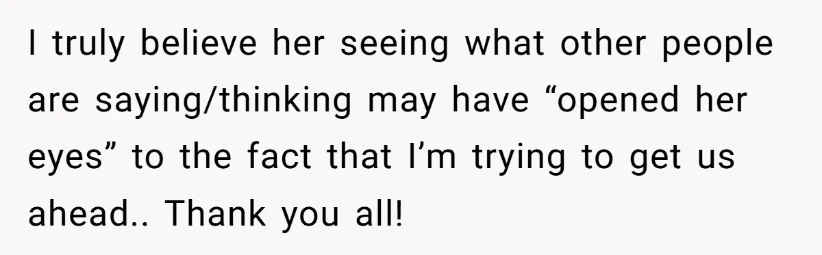 I truly believe her seeing what other people are saying/thinking may have “opened her eyes” to the fact that I’m trying to get us ahead.. Thank you all!