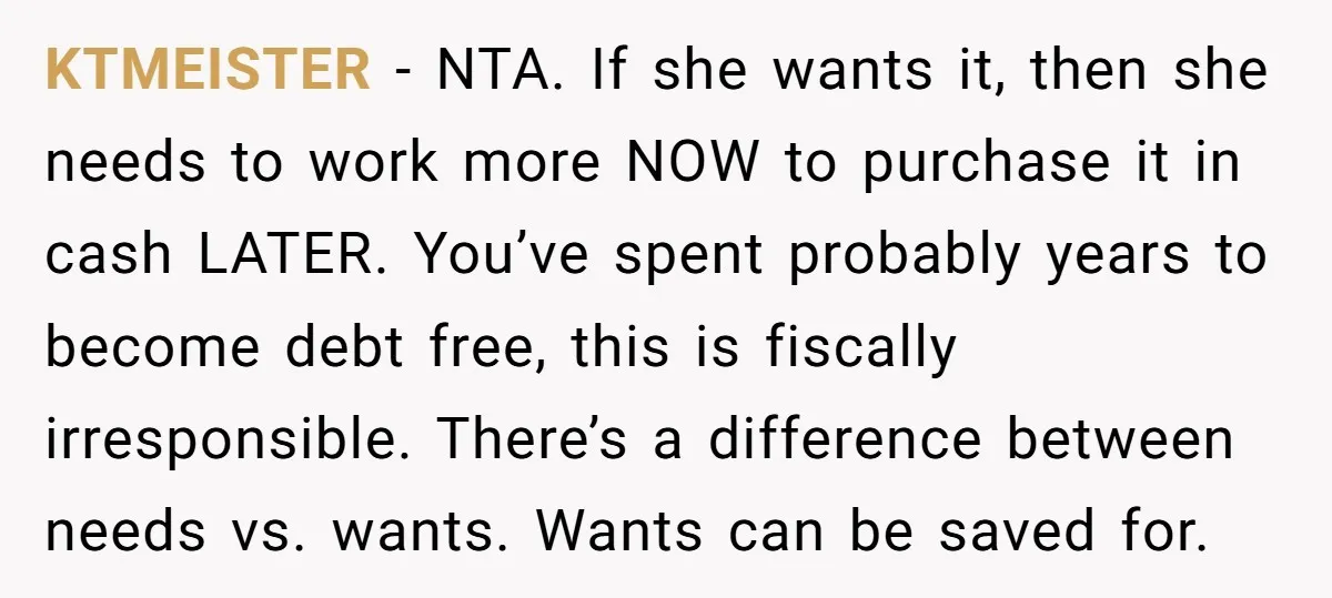 KTMEISTER − NTA. If she wants it, then she needs to work more NOW to purchase it in cash LATER. You’ve spent probably years to become debt free, this is...