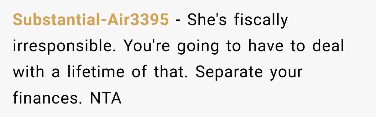 Substantial-Air3395 − She's fiscally irresponsible. You're going to have to deal with a lifetime of that. Separate your finances. NTA