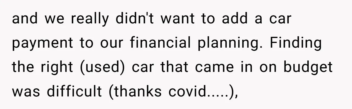 and we really didn't want to add a car payment to our financial planning. Finding the right (used) car that came in on budget was difficult (thanks covid.....),