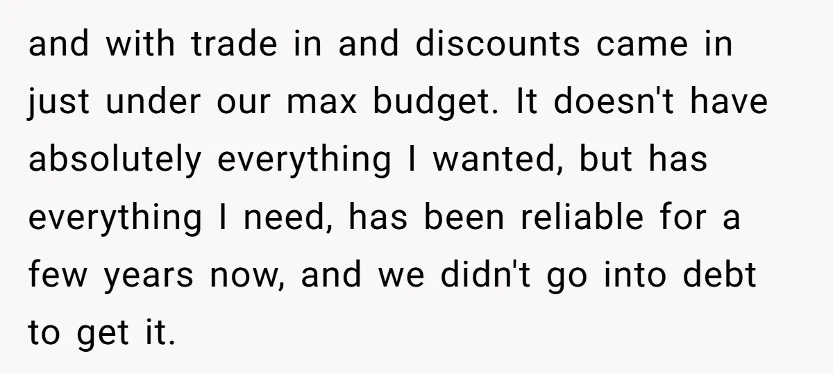 and with trade in and discounts came in just under our max budget. It doesn't have absolutely everything I wanted, but has everything I need, has been reliable for a...