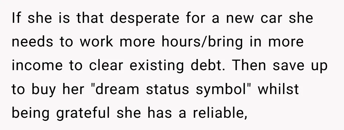 If she is that desperate for a new car she needs to work more hours/bring in more income to clear existing debt. Then save up to buy her "dream status...