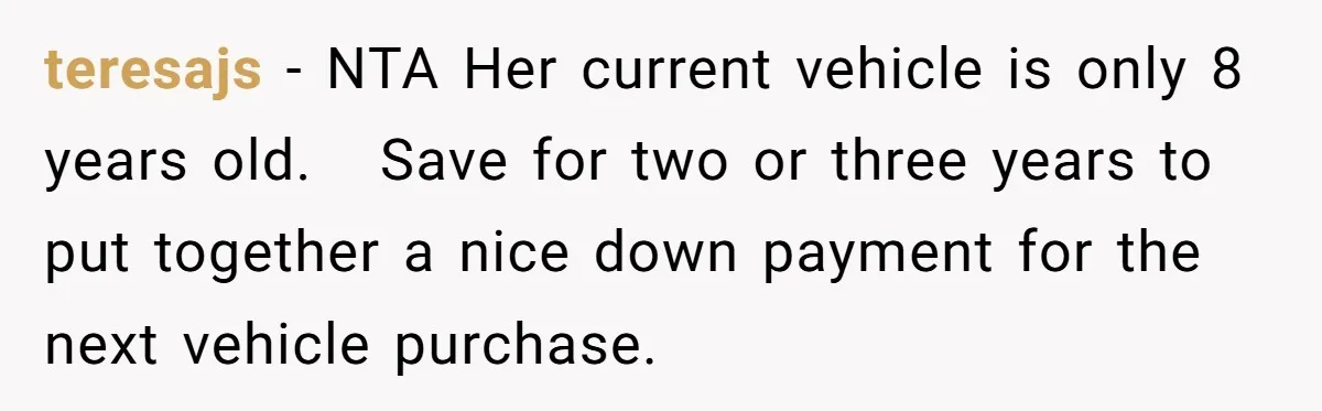 teresajs − NTA Her current vehicle is only 8 years old.   Save for two or three years to put together a nice down payment for the next vehicle purchase.
