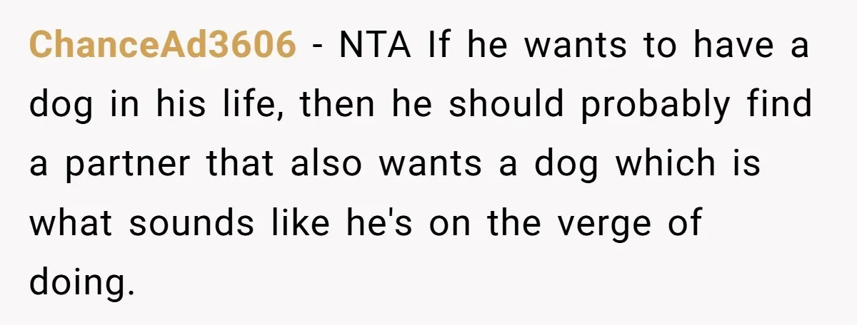 ChanceAd3606 − NTA If he wants to have a dog in his life, then he should probably find a partner that also wants a dog which is what sounds like...