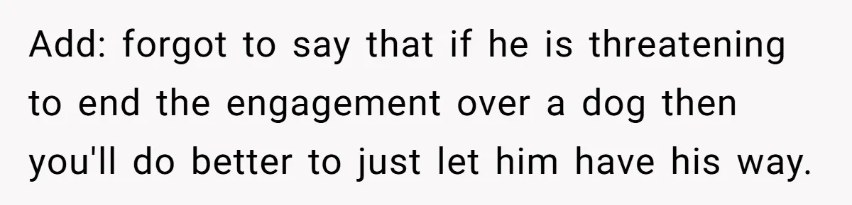 Add: forgot to say that if he is threatening to end the engagement over a dog then you'll do better to just let him have his way.