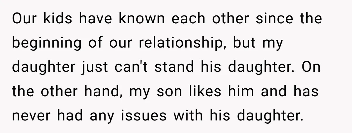Our kids have known each other since the beginning of our relationship, but my daughter just can't stand his daughter. On the other hand, my son likes him and has...