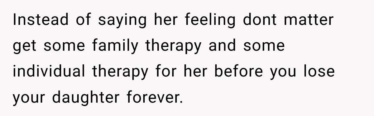 Instead of saying her feeling dont matter get some family therapy and some individual therapy for her before you lose your daughter forever.