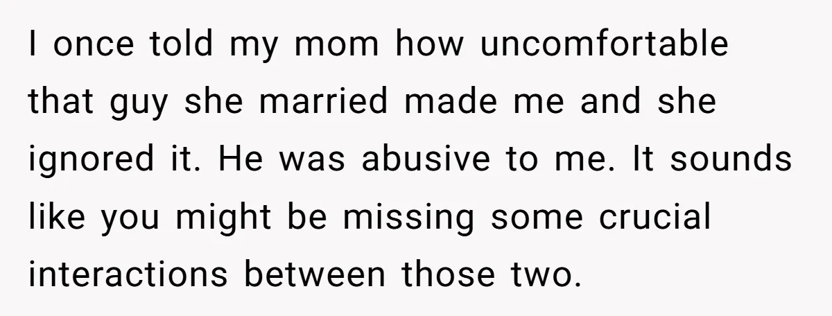 I once told my mom how uncomfortable that guy she married made me and she ignored it. He was abusive to me. It sounds like you might be missing some...