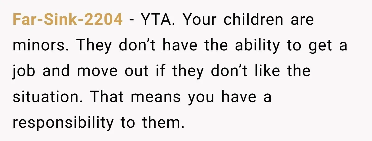 Far-Sink-2204 − YTA. Your children are minors. They don’t have the ability to get a job and move out if they don’t like the situation. That means you have a...
