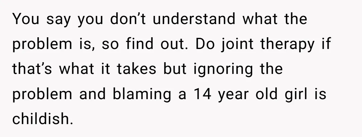You say you don’t understand what the problem is, so find out. Do joint therapy if that’s what it takes but ignoring the problem and blaming a 14 year old...