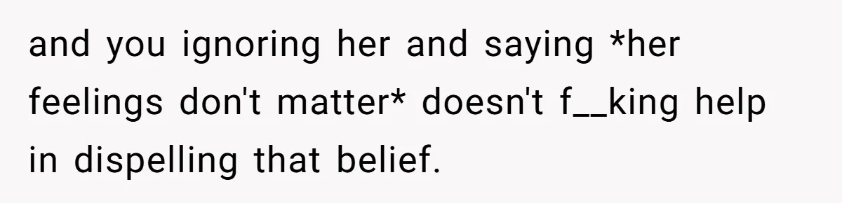 and you ignoring her and saying *her feelings don't matter* doesn't f__king help in dispelling that belief.