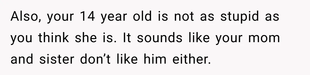 Also, your 14 year old is not as stupid as you think she is. It sounds like your mom and sister don’t like him either.