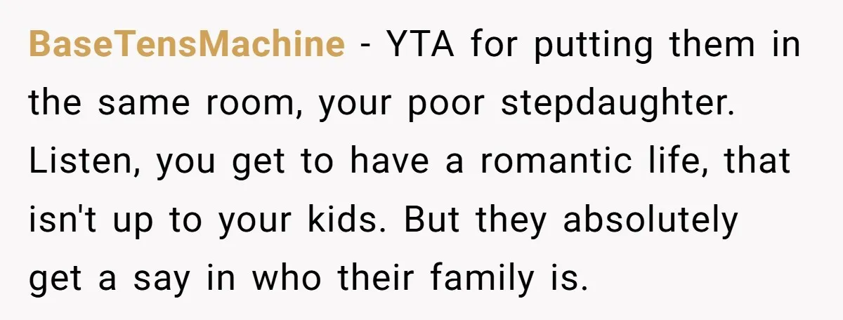 BaseTensMachine − YTA for putting them in the same room, your poor stepdaughter. Listen, you get to have a romantic life, that isn't up to your kids. But they absolutely...