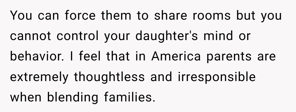 You can force them to share rooms but you cannot control your daughter's mind or behavior. I feel that in America parents are extremely thoughtless and irresponsible when blending families.