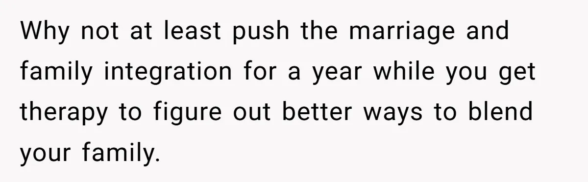 Why not at least push the marriage and family integration for a year while you get therapy to figure out better ways to blend your family.