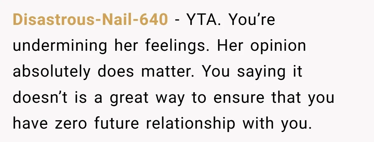 Disastrous-Nail-640 − YTA. You’re undermining her feelings. Her opinion absolutely does matter. You saying it doesn’t is a great way to ensure that you have zero future relationship with you.