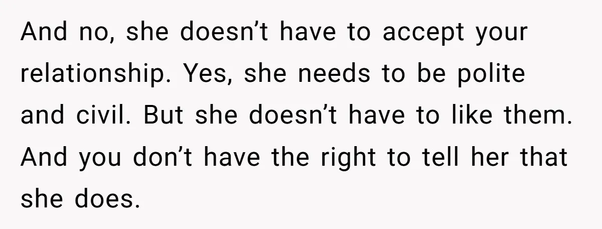 And no, she doesn’t have to accept your relationship. Yes, she needs to be polite and civil. But she doesn’t have to like them. And you don’t have the right...
