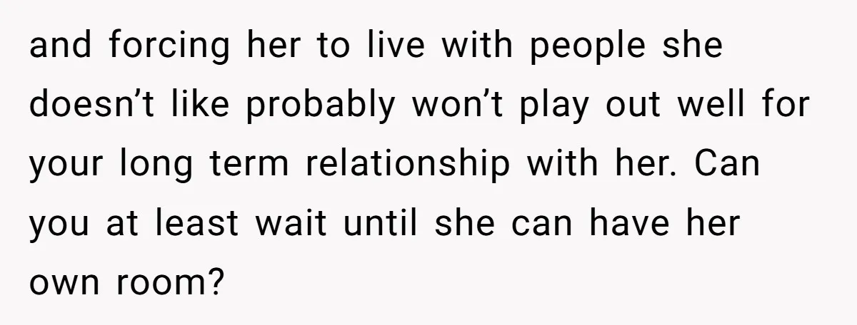 and forcing her to live with people she doesn’t like probably won’t play out well for your long term relationship with her. Can you at least wait until she can...