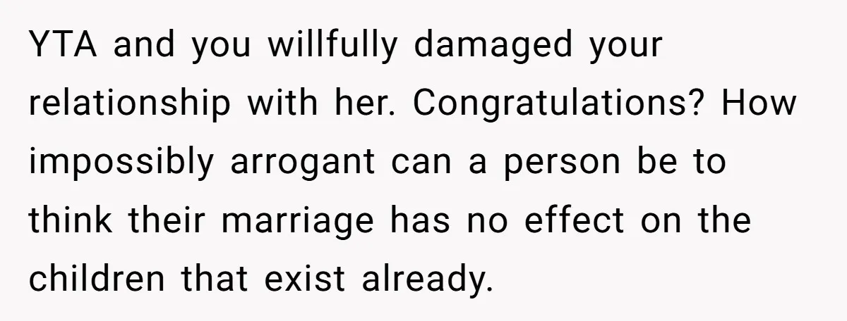 YTA and you willfully damaged your relationship with her. Congratulations? How impossibly arrogant can a person be to think their marriage has no effect on the children that exist already.