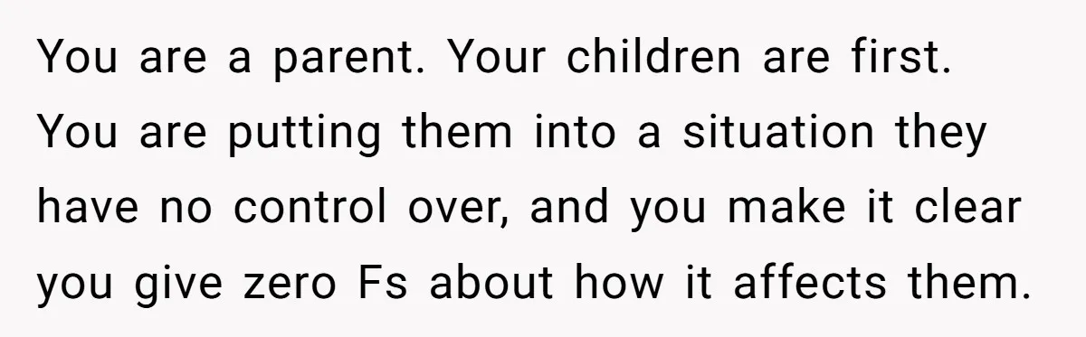 You are a parent. Your children are first. You are putting them into a situation they have no control over, and you make it clear you give zero Fs about...
