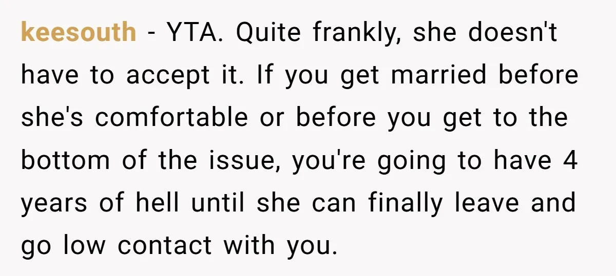 keesouth − YTA. Quite frankly, she doesn't have to accept it. If you get married before she's comfortable or before you get to the bottom of the issue, you're going...