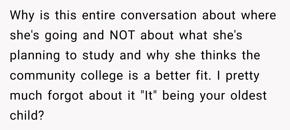 Why is this entire conversation about where she's going and NOT about what she's planning to study and why she thinks the community college is a better fit. I pretty...