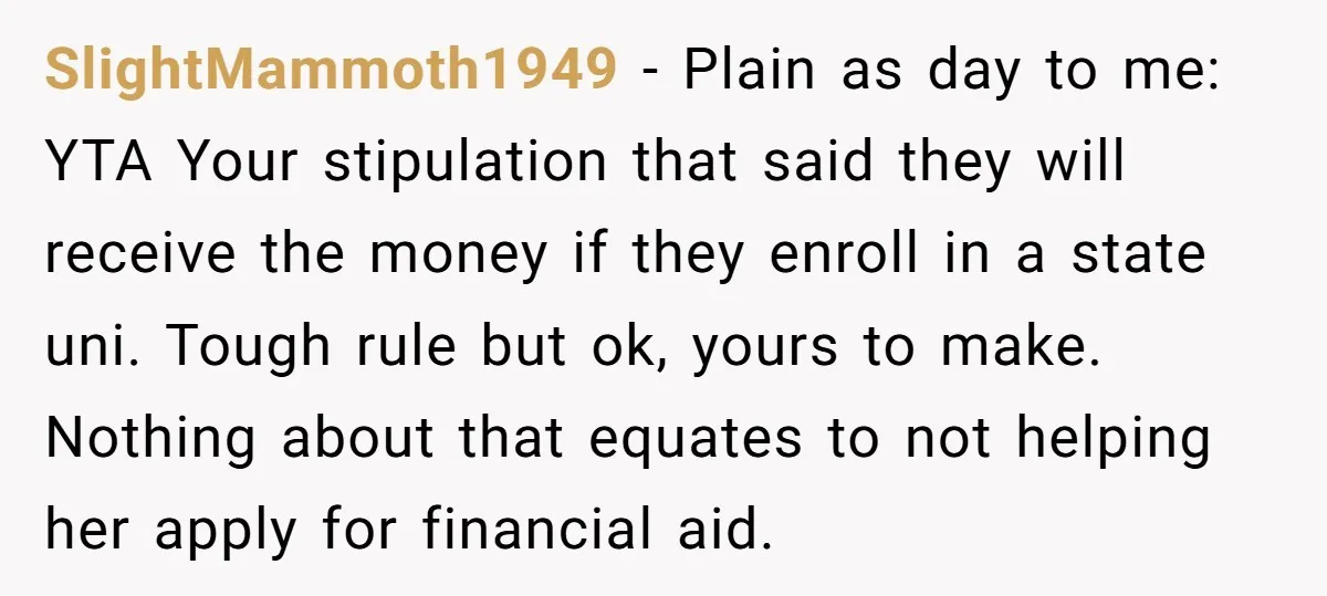 SlightMammoth1949 − Plain as day to me: YTA Your stipulation that said they will receive the money if they enroll in a state uni. Tough rule but ok, yours to...