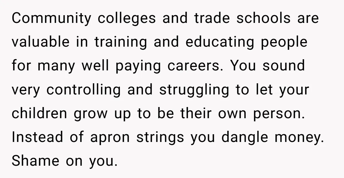 Community colleges and trade schools are valuable in training and educating people for many well paying careers. You sound very controlling and struggling to let your children grow up to...