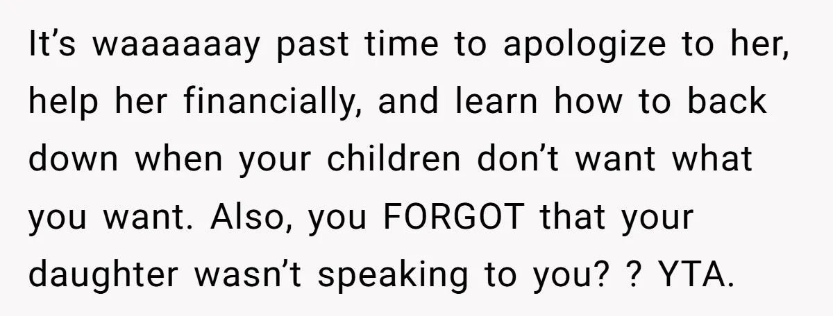 It’s waaaaaay past time to apologize to her, help her financially, and learn how to back down when your children don’t want what you want. Also, you FORGOT that your...
