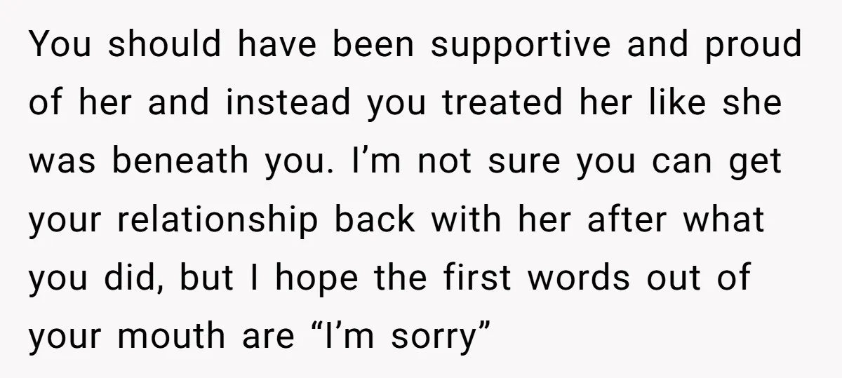 You should have been supportive and proud of her and instead you treated her like she was beneath you. I’m not sure you can get your relationship back with her...