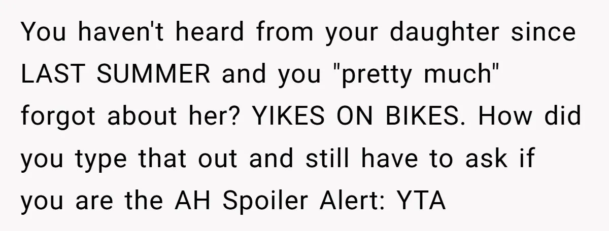 You haven't heard from your daughter since LAST SUMMER and you "pretty much" forgot about her? YIKES ON BIKES. How did you type that out and still have to ask...