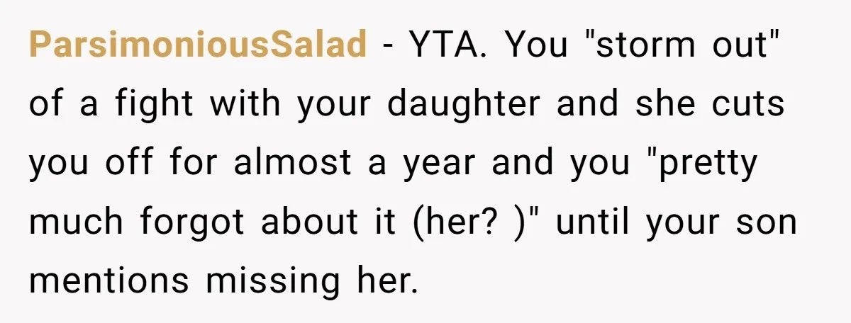 ParsimoniousSalad − YTA. You "storm out" of a fight with your daughter and she cuts you off for almost a year and you "pretty much forgot about it (her? )"...