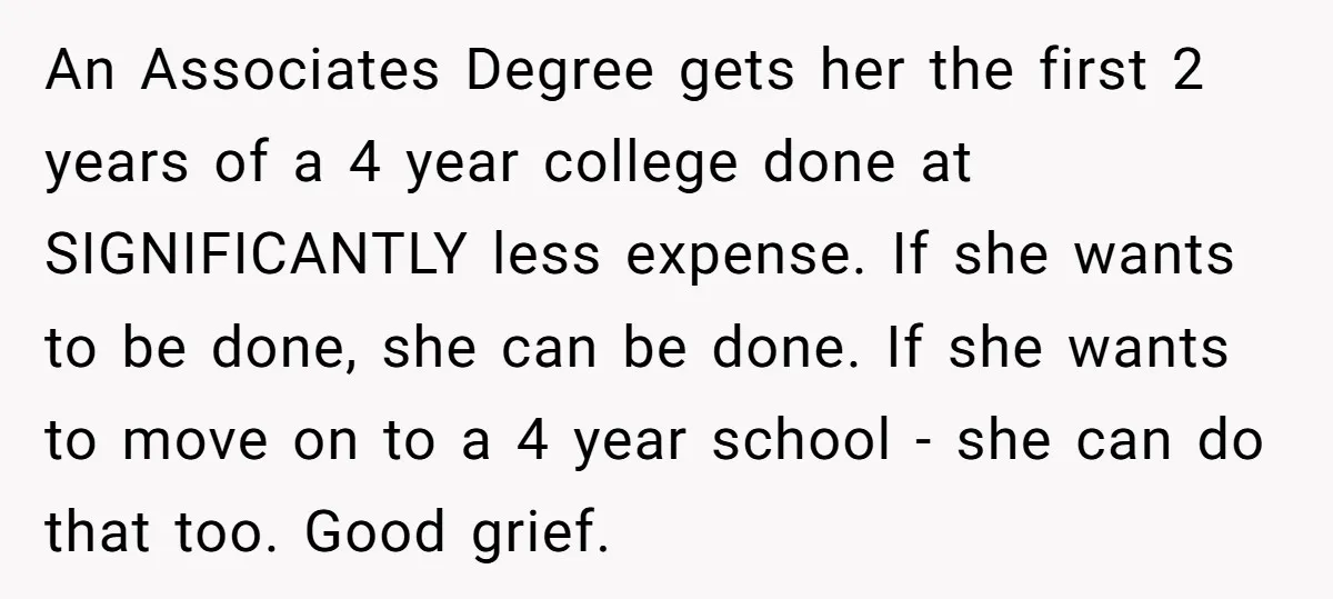 An Associates Degree gets her the first 2 years of a 4 year college done at SIGNIFICANTLY less expense. If she wants to be done, she can be done. If...