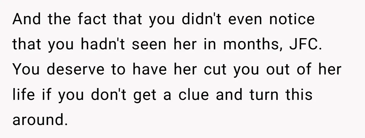 And the fact that you didn't even notice that you hadn't seen her in months, JFC. You deserve to have her cut you out of her life if you don't...